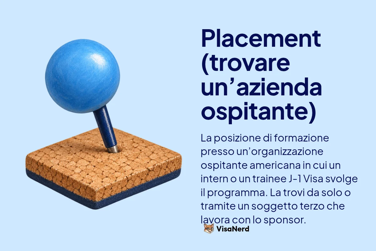 Placement (trovare un’azienda ospitante): La posizione di formazione presso un’organizzazione ospitante americana in cui un intern o un trainee J-1 Visa svolge il programma. La trovi da solo o tramite un soggetto terzo che lavora con lo sponsor.