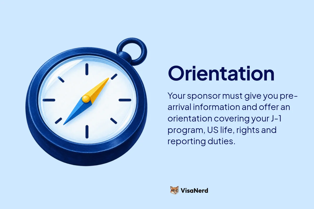 Orientation: Your sponsor must give you pre-arrival information and offer an orientation covering your J-1 program, US life, rights and reporting duties.